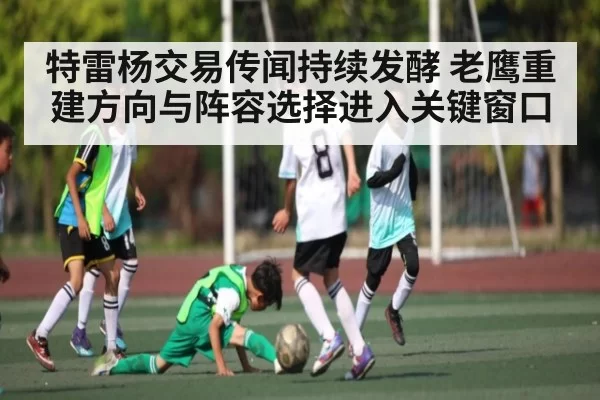 特雷杨交易传闻持续发酵 老鹰重建方向与阵容选择进入关键窗口
